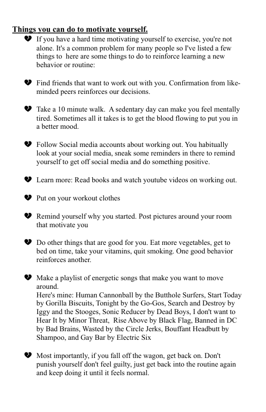 Things you can do to motivate yourself. ® 1f you have a hard time motivating yourself to exercise, you’re not alone. It’s a common problem for many people so I’ve listed a few things to_here are some things to do to reinforce learning a new behavior or routine: @ Find friends that want to work out with you. Confirmation from like- minded peers reinforces our decisions. ® Take a 10 minute walk. A sedentary day can make you feel mentally tired. Sometimes all it takes is to get the blood flowing to put you in a better mood. ® Follow Social media accounts about working out. You habitually look at your social media, sneak some reminders in there to remind yourselfto get off social media and do something positive. ® Leam more: Read books and watch youtube videos on working out. ® Put on your workout clothes ® Remind yourself why you started. Post pictures around your room that motivate you ® Do other things that are good for you. Eat more vegetables, get to bed on time, take your vitamins, quit smoking. One good behavior reinforces another. ® Make a playlist of energetic songs that make you want to move around. Here’s mine: Human Cannonball by the Butthole Surfers, Start Today by Gorilla Biscuits, Tonight by the Go-Gos, Search and Destroy by Iggy and the Stooges, Sonic Reducer by Dead Boys, I don’t want to Hear It by Minor Threat, Rise Above by Black Flag, Banned in DC by Bad Brains, Wasted by the Circle Jerks, Bouffant Headbutt by Shampoo, and Gay Bar by Electric Six ® Most importantly, if you fall off the wagon, get back on. Don’t punish yourself don’t feel guilty, just get back into the routine again and keep doing it until it feels normal